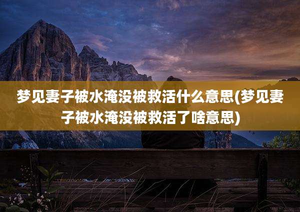 梦见妻子被水淹没被救活什么意思(梦见妻子被水淹没被救活了啥意思)