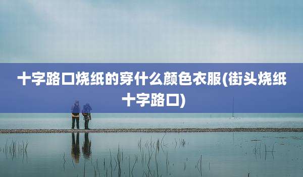 十字路口烧纸的穿什么颜色衣服(街头烧纸 十字路口)