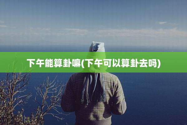 下午能算卦嘛(下午可以算卦去吗)