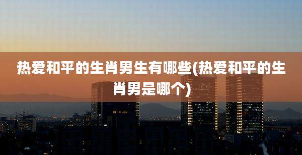 热爱和平的生肖男生有哪些(热爱和平的生肖男是哪个)