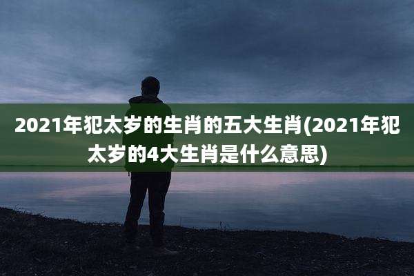 2021年犯太岁的生肖的五大生肖(2021年犯太岁的4大生肖是什么意思)