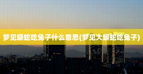 梦见蟒蛇吃兔子什么意思(梦见大蟒蛇吃兔子)