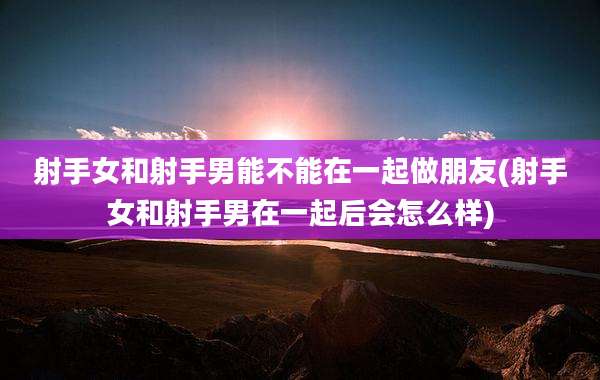 射手女和射手男能不能在一起做朋友(射手女和射手男在一起后会怎么样)