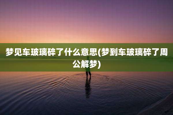 梦见车玻璃碎了什么意思(梦到车玻璃碎了周公解梦)