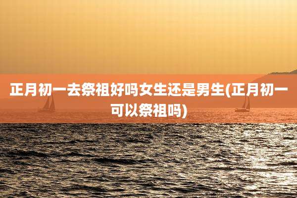 正月初一去祭祖好吗女生还是男生(正月初一可以祭祖吗)