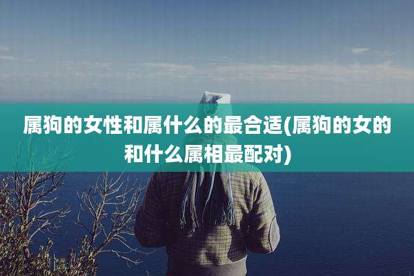 属狗的女性和属什么的最合适(属狗的女的和什么属相最配对)