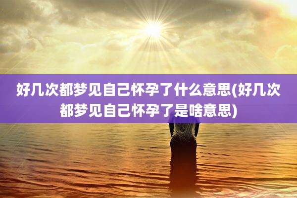 好几次都梦见自己怀孕了什么意思(好几次都梦见自己怀孕了是啥意思)