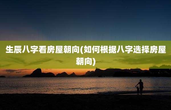 生辰八字看房屋朝向(如何根据八字选择房屋朝向)