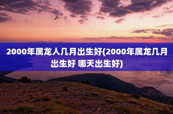 2000年属龙人几月出生好(2000年属龙几月出生好 哪天出生好)