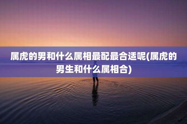 属虎的男和什么属相最配最合适呢(属虎的男生和什么属相合)