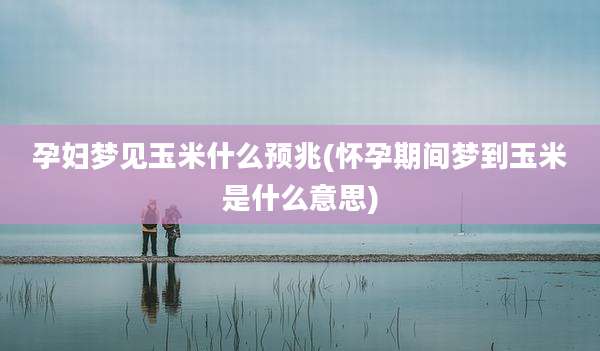 孕妇梦见玉米什么预兆(怀孕期间梦到玉米是什么意思)