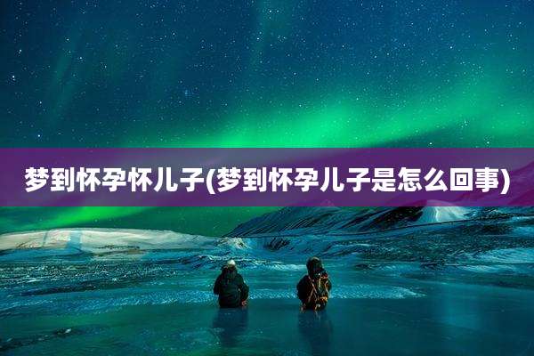梦到怀孕怀儿子(梦到怀孕儿子是怎么回事)