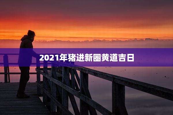 2021年猪进新圈黄道吉日
