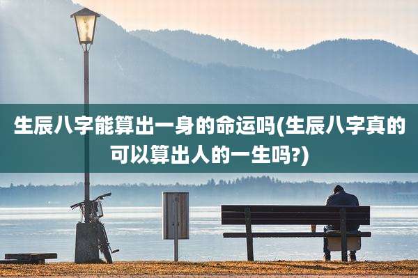 生辰八字能算出一身的命运吗(生辰八字真的可以算出人的一生吗?)