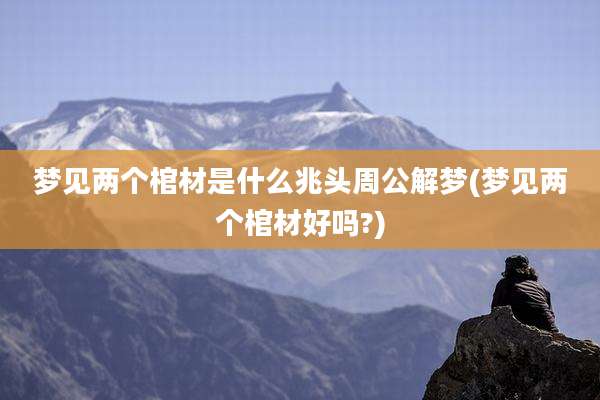 梦见两个棺材是什么兆头周公解梦(梦见两个棺材好吗?)