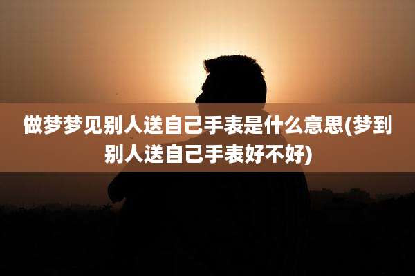 做梦梦见别人送自己手表是什么意思(梦到别人送自己手表好不好)