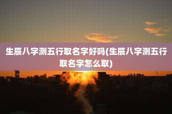 生辰八字测五行取名字好吗(生辰八字测五行取名字怎么取)