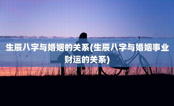 生辰八字与婚姻的关系(生辰八字与婚姻事业财运的关系)