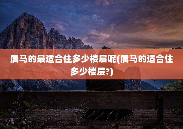 属马的最适合住多少楼层呢(属马的适合住多少楼层?)