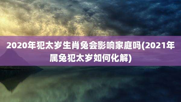 2020年犯太岁生肖兔会影响家庭吗(2021年属兔犯太岁如何化解)