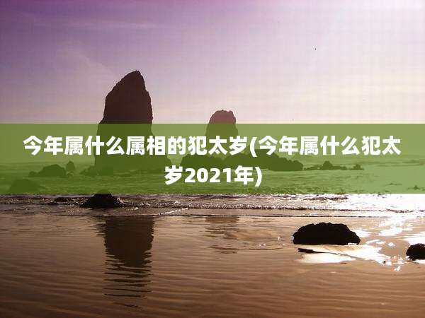 今年属什么属相的犯太岁(今年属什么犯太岁2021年)