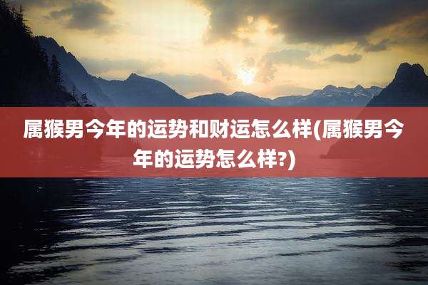 属猴男今年的运势和财运怎么样(属猴男今年的运势怎么样?)