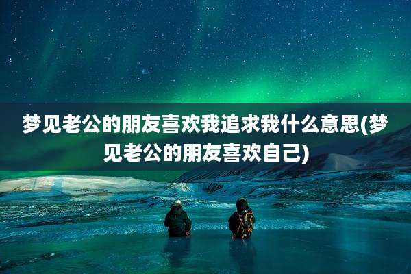 梦见老公的朋友喜欢我追求我什么意思(梦见老公的朋友喜欢自己)
