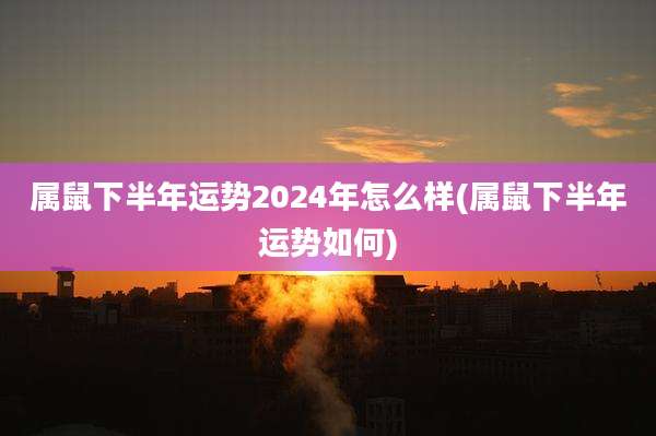 属鼠下半年运势2024年怎么样(属鼠下半年运势如何)