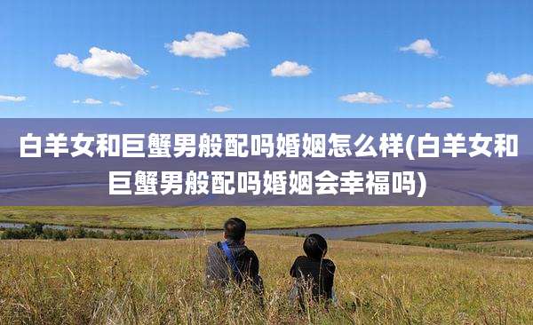 白羊女和巨蟹男般配吗婚姻怎么样(白羊女和巨蟹男般配吗婚姻会幸福吗)