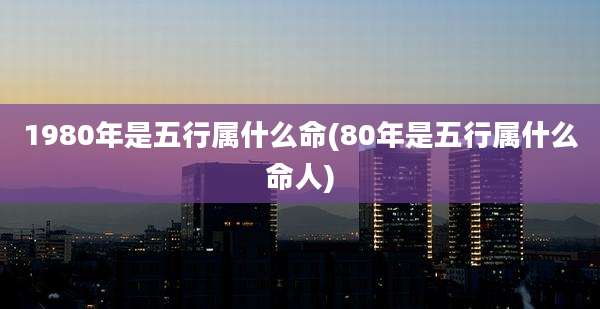 1980年是五行属什么命(80年是五行属什么命人)