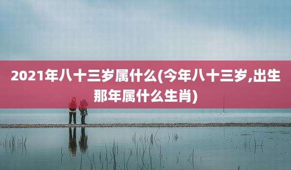 2021年八十三岁属什么(今年八十三岁,出生那年属什么生肖)