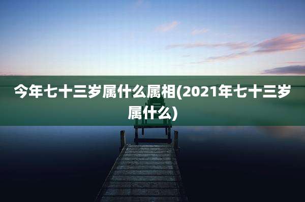 今年七十三岁属什么属相(2021年七十三岁属什么)
