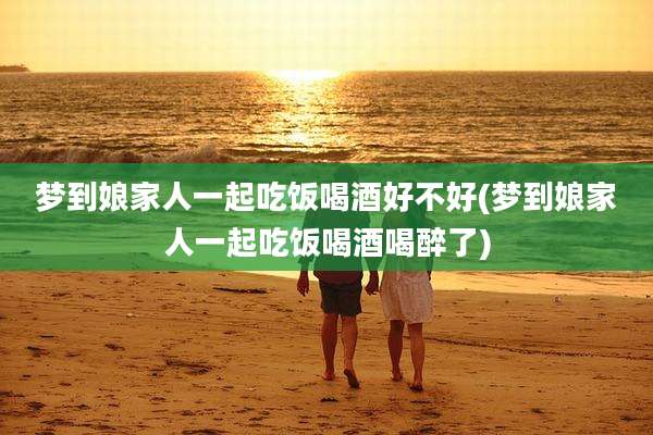 梦到娘家人一起吃饭喝酒好不好(梦到娘家人一起吃饭喝酒喝醉了)
