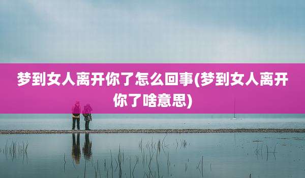 梦到女人离开你了怎么回事(梦到女人离开你了啥意思)