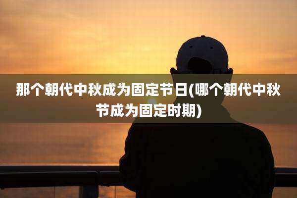 那个朝代中秋成为固定节日(哪个朝代中秋节成为固定时期)