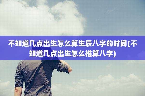 不知道几点出生怎么算生辰八字的时间(不知道几点出生怎么推算八字)