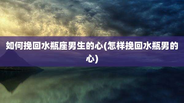 如何挽回水瓶座男生的心(怎样挽回水瓶男的心)