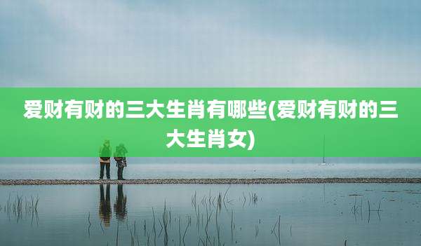 爱财有财的三大生肖有哪些(爱财有财的三大生肖女)