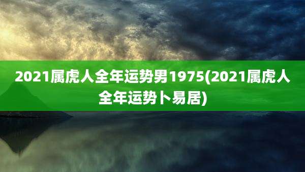 2021属虎人全年运势男1975(2021属虎人全年运势卜易居)