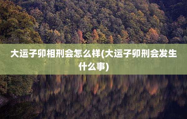 大运子卯相刑会怎么样(大运子卯刑会发生什么事)