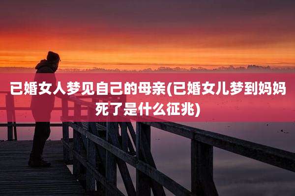 已婚女人梦见自己的母亲(已婚女儿梦到妈妈死了是什么征兆)