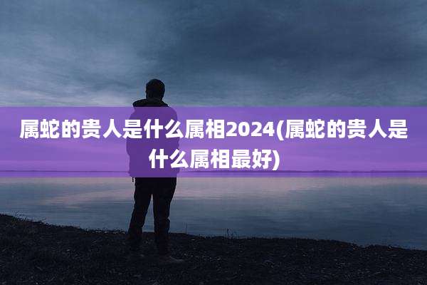 属蛇的贵人是什么属相2024(属蛇的贵人是什么属相最好)