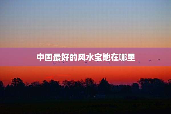 中国最好的风水宝地在哪里