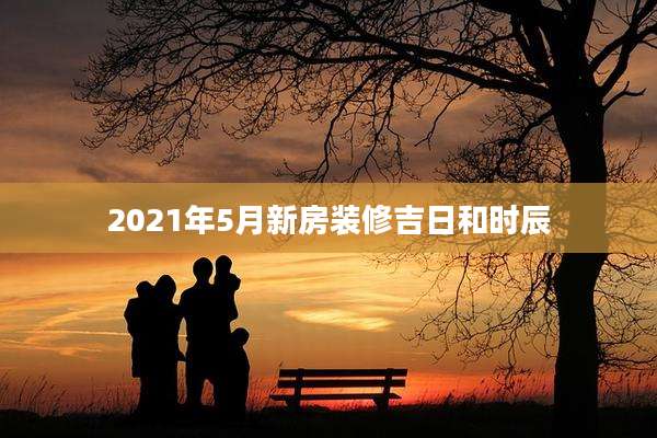 2021年5月新房装修吉日和时辰