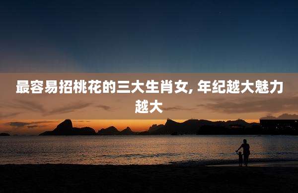 最容易招桃花的三大生肖女, 年纪越大魅力越大