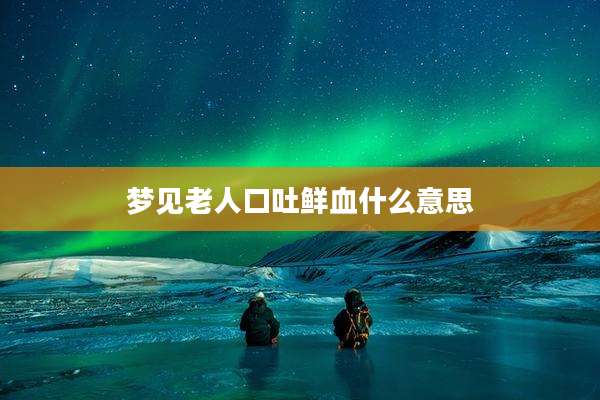 梦见老人口吐鲜血什么意思