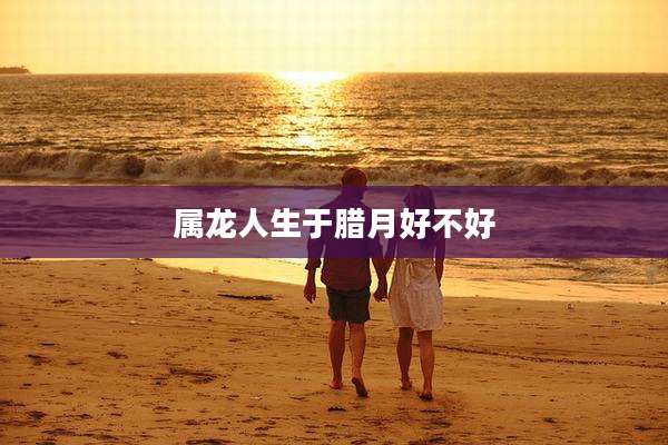 属龙人生于腊月好不好