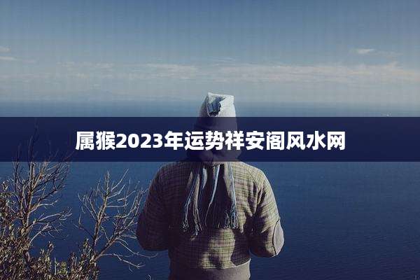 属猴2023年运势祥安阁风水网