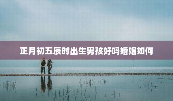正月初五辰时出生男孩好吗婚姻如何