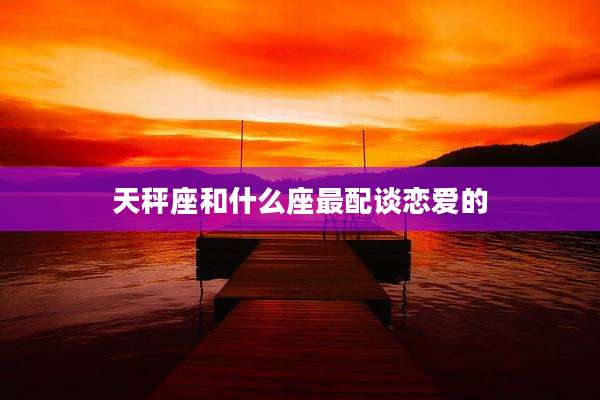 天秤座和什么座最配谈恋爱的